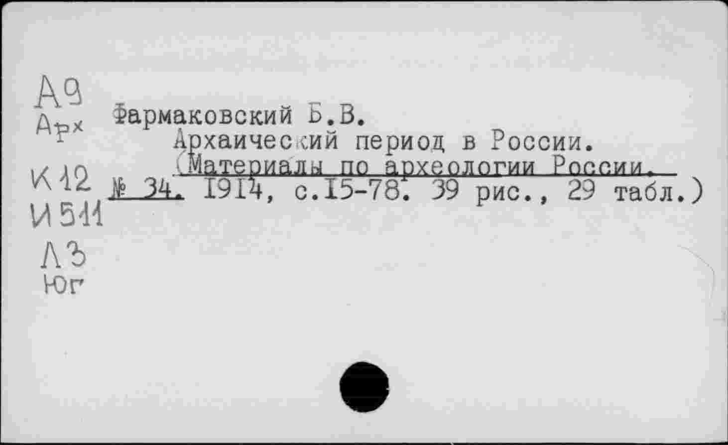 ﻿д х Фармаковский Б.В.
Архаический период в России, і/ до .Материалы по археологии России.
42 Цо 34, 1914, ç.15-78. 39 рис. , 29 табл, )
И 541
ЛЪ Юг